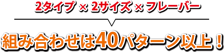 2タイプ×2サイズ×フレーバー＝組み合わせは40パターン以上！